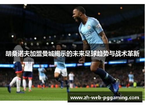 胡桑诺夫加盟曼城揭示的未来足球趋势与战术革新