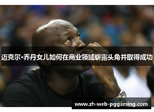 迈克尔·乔丹女儿如何在商业领域崭露头角并取得成功 迈克尔·乔丹女儿如何在商业领域崭露头角并取得成功