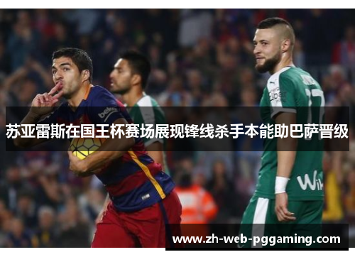 苏亚雷斯在国王杯赛场展现锋线杀手本能助巴萨晋级