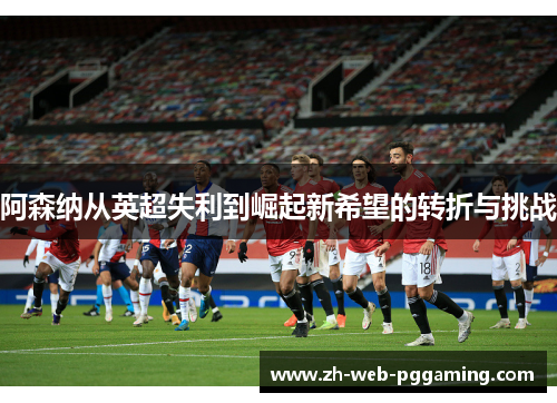阿森纳从英超失利到崛起新希望的转折与挑战