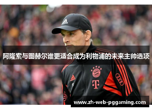 阿隆索与图赫尔谁更适合成为利物浦的未来主帅选项