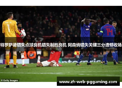 特罗萨德错失点球良机错失制胜良机 阿森纳错失关键三分遗憾收场 特罗萨德错失点球良机错失制胜良机 阿森纳错失关键三分遗憾收场