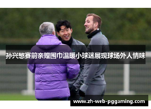 孙兴慜赛前亲赠围巾温暖小球迷展现球场外人情味 孙兴慜赛前亲赠围巾温暖小球迷展现球场外人情味